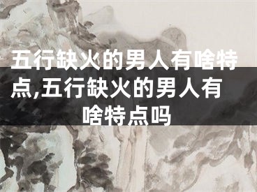 五行缺火的男人有啥特点,五行缺火的男人有啥特点吗