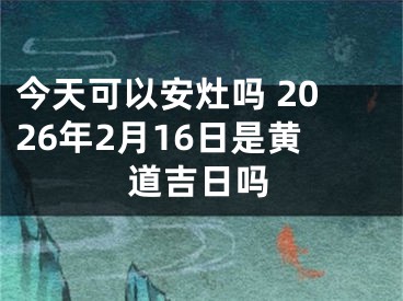 今天可以安灶吗 2026年2月16日是黄道吉日吗