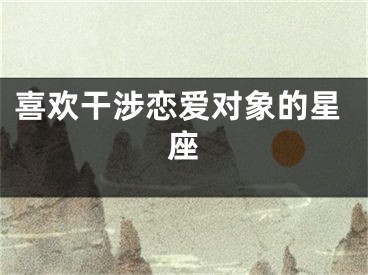 喜欢干涉恋爱对象的星座