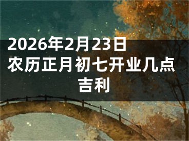 2026年2月23日农历正月初七开业几点吉利