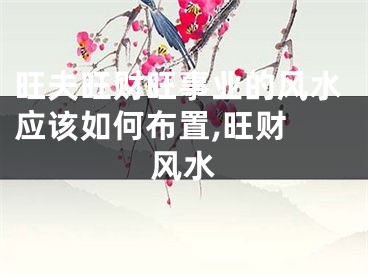 旺夫旺财旺事业的风水应该如何布置,旺财 风水