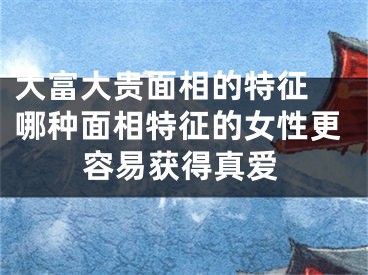 大富大贵面相的特征 哪种面相特征的女性更容易获得真爱