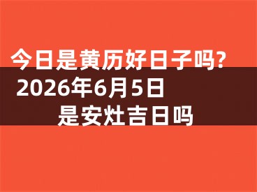 今日是黄历好日子吗? 2026年6月5日是安灶吉日吗