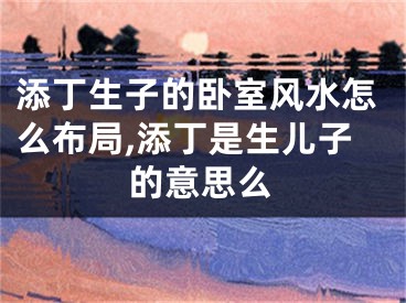 添丁生子的卧室风水怎么布局,添丁是生儿子的意思么