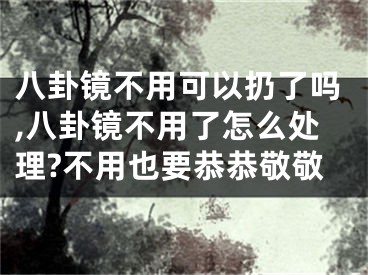 八卦镜不用可以扔了吗,八卦镜不用了怎么处理?不用也要恭恭敬敬