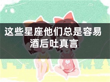 这些星座他们总是容易酒后吐真言