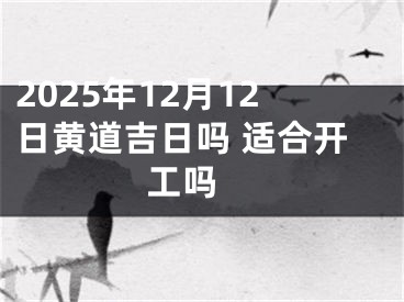 2025年12月12日黄道吉日吗 适合开工吗 