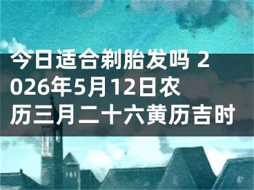 今日适合剃胎发吗 2026年5月12日农历三月二十六黄历吉时