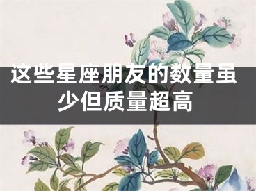 这些星座朋友的数量虽少但质量超高
