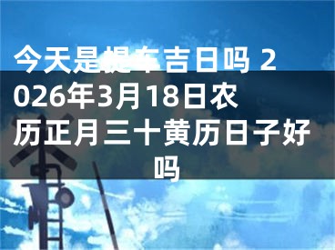 今天是提车吉日吗 2026年3月18日农历正月三十黄历日子好吗