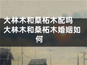 大林木和桑柘木配吗 大林木和桑柘木婚姻如何 