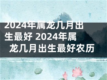 2024年属龙几月出生最好 2024年属龙几月出生最好农历