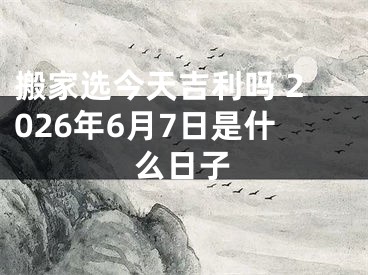 搬家选今天吉利吗 2026年6月7日是什么日子