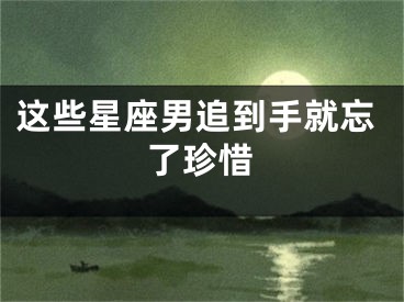 这些星座男追到手就忘了珍惜