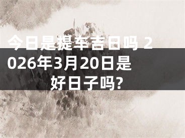 今日是提车吉日吗 2026年3月20日是好日子吗?