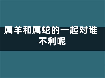 属羊和属蛇的一起对谁不利呢