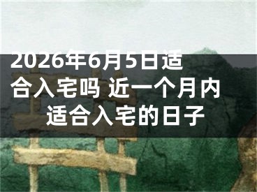 2026年6月5日适合入宅吗 近一个月内适合入宅的日子