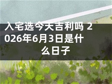 入宅选今天吉利吗 2026年6月3日是什么日子