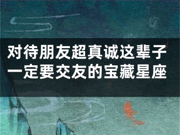 对待朋友超真诚这辈子一定要交友的宝藏星座