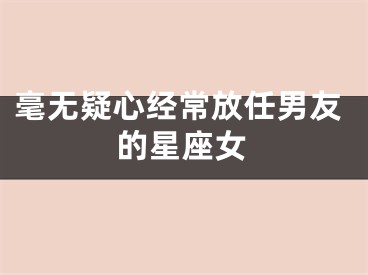 毫无疑心经常放任男友的星座女