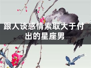 跟人谈感情索取大于付出的星座男