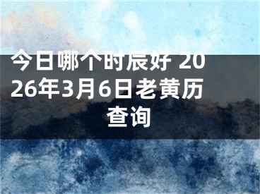 今日哪个时辰好 2026年3月6日老黄历查询