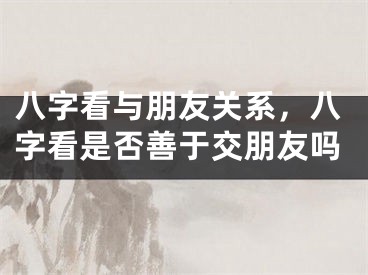 八字看与朋友关系，八字看是否善于交朋友吗