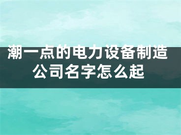 潮一点的电力设备制造公司名字怎么起