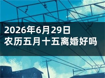 2026年6月29日农历五月十五离婚好吗