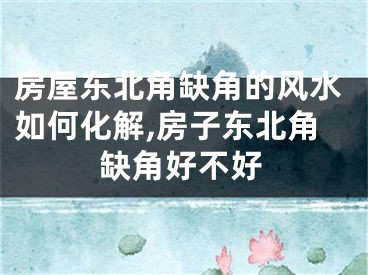 房屋东北角缺角的风水如何化解,房子东北角缺角好不好