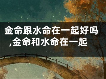 金命跟水命在一起好吗,金命和水命在一起