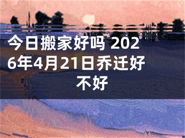 今日搬家好吗 2026年4月21日乔迁好不好