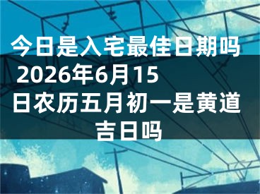 今日是入宅最佳日期吗 2026年6月15日农历五月初一是黄道吉日吗