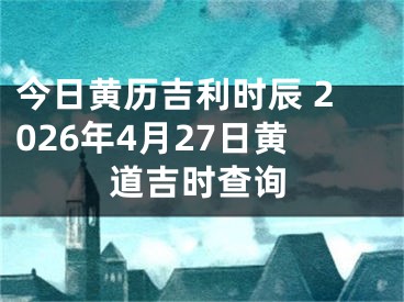 今日黄历吉利时辰 2026年4月27日黄道吉时查询
