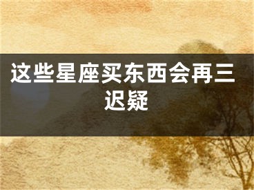 这些星座买东西会再三迟疑