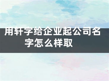 用轩字给企业起公司名字怎么样取
