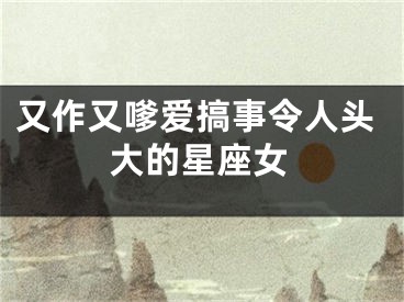 又作又嗲爱搞事令人头大的星座女