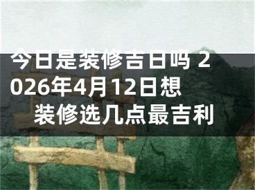 今日是装修吉日吗 2026年4月12日想装修选几点最吉利