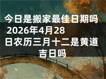 今日是搬家最佳日期吗 2026年4月28日农历三月十二是黄道吉日吗