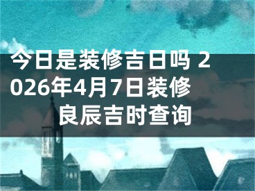 今日是装修吉日吗 2026年4月7日装修良辰吉时查询