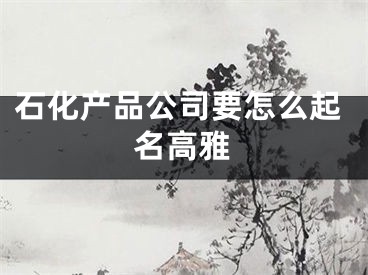 石化产品公司要怎么起名高雅