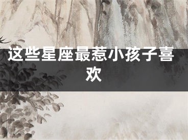 这些星座最惹小孩子喜欢