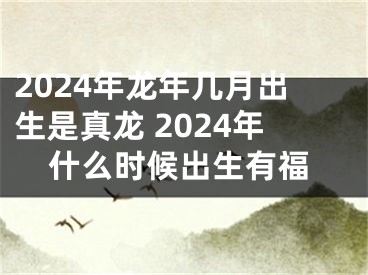 2024年龙年几月出生是真龙 2024年什么时候出生有福