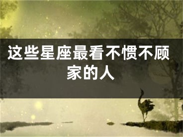这些星座最看不惯不顾家的人