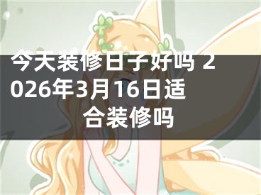 今天装修日子好吗 2026年3月16日适合装修吗