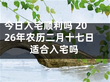 今日入宅顺利吗 2026年农历二月十七日适合入宅吗