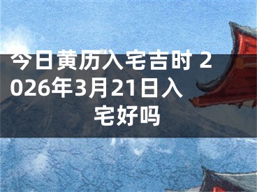 今日黄历入宅吉时 2026年3月21日入宅好吗