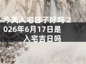 今天入宅日子好吗 2026年6月17日是入宅吉日吗