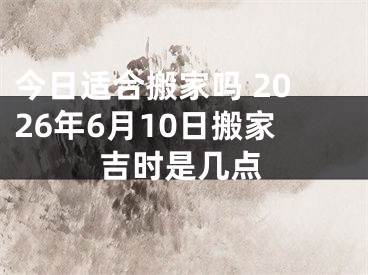 今日适合搬家吗 2026年6月10日搬家吉时是几点