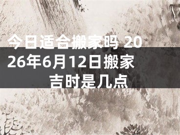 今日适合搬家吗 2026年6月12日搬家吉时是几点